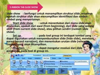 5.RIBBON TAB SLIDE SHOW
Slide show : berfungsi untuk menampilkan struktur slide, misalnya
apakah struktur slide akan menampilkan identifikasi dan simbol-
simbol yang menyertainya .
· Start slide show : untuk menentukan dari mana slide akan
dijalankan, apakah dari awal (from beginning), dari slide yang sedang
aktif (from current slide show), atau pilihan sendiri (custom slide
show).
· Set up : pada tool group ini terdapat tombol yang
dapat digunakan untuk menyembunyikan slide (hide slide), merekam
narasi (record narration), dan menentukan urutan slide (rehearse
timings) yang akan ditampilkan.
· Monitors : dapat mengatur resolusi dari slide
presentasi pada tool di group ini.
 