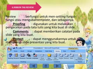 6.RIBBON TAB REVIEW
Review : berfungsi untuk men-setting fungsi-
fungsi atau mengubahtemplate, dan sebagainya.
· Proofing : digunakan untuk melakukan
pengecekan pada tata tulis yang kita buat di slide.
· Comments : dapat memberikan catatan pada
slide yang kita buat.
· Protect : dapat menggunakannya untuk
melindungi slide presentasi yang kita buat.
 