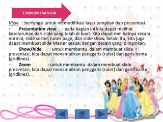 7.RIBBON TAB VIEW
View : berfungsi untuk memodifikasi layar tampilan dan presentasi.
· Presentation view : pada bagian ini kita dapat melihat
keseluruhan dari slide yang telah di buat. Kita dapat melihatnya secara
normal, slide sorter, notes page, dan slide show. Selain itu, kita juga
dapat membuat slide Master sesuai dengan desain yang diinginkan.
· Show/hide : untuk membantu dalam membuat slide
presentasi, kita dapat menampilkan penggaris (ruler) dan garis bantu
(gridlines).
· Zoom : untuk membantu dalam membuat slide
presentasi, kita dapat menampilkan penggaris (ruler) dan garis bantu
(gridlines).
 