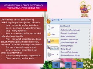 MENGIDENTIFIKASI OFFICE BUTTON PADA
PROGRAM MS. POWER POINT 2007
Office button : berisi perintah yang
berkaitang dengan manajemen dokumen
· New : membuka lembar kerja baru
· Open : membuka file yang tersimpan
· Save : menyimpan file
· Save as : menyimpan file pertama kali
dalam berbagai tipe file
· Print : mencetak presentasi ang telah
dibuat. Memungkinkan kita untuk cetak,
mencetak cepat dan melihat pratinjau cetak
· Prepare :menyiapkan presentasi
· Send : mengirim presentasi lewat
email atau internet fax
· Publish : mempublikasikan presentasi
· Close : menutup lembar kerja
 