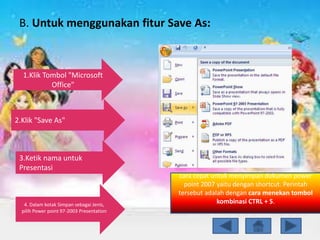B. Untuk menggunakan fitur Save As:
1.Klik Tombol "Microsoft
Office"
3.Ketik nama untuk
Presentasi
2.Klik "Save As"
4. Dalam kotak Simpan sebagai Jenis,
pilih Power point 97-2003 Presentation
cara cepat untuk menyimpan dokumen power
point 2007 yaitu dengan shortcut. Perintah
tersebut adalah dengan cara menekan tombol
kombinasi CTRL + S.
 