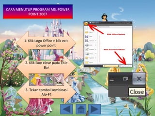 1. Klik Logo Office > klik exit
power point
2. Klik ikon close pada Title
Bar
3. Tekan tombol kombinasi
Alt+F4
CARA MENUTUP PROGRAM MS. POWER
POINT 2007
 