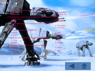 5. Salah satu cara membuka Powerpoint 2007 dengan melalui....
A. Shortcut C. Office Button
B. Browser D. Windows Tab
6. Yang bukan cara untuk menutup Powerpoint 2007 adalah melalui....
A. Office Button C. Minimize
B. Close D. Alt + F4
7. Cara menebalkan text dalam Powerpoint 2007 menggunakan....
A. Italic C. Text Shadow
B. Bold D. Underline
8. Fitur transisi terdapat pada ribbon tabs.....
A. Home C. View
B. Insert D. Animations
9. Bagaimana cara menambahkan foto di Powerpoint 2007....
A. Clipart C. Chart
B. Picture D. SmartArt
10. Bagaimana menyisipkan sound di Powerpoint 2007.....
A. Movie C. TextBox
B. WordArt D. Sound
 