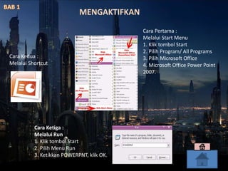 Cara Pertama :
Melalui Start Menu
1. Klik tombol Start
2. Pilih Program/ All Programs
3. Pilih Microsoft Office
4. Microsoft Office Power Point
2007.
Cara Kedua :
Melalui Shortcut
Cara Ketiga :
Melalui Run
1. Klik tombol Start
2. Pilih Menu Run
3. Ketikkan POWERPNT, klik OK.
MENGAKTIFKAN
 