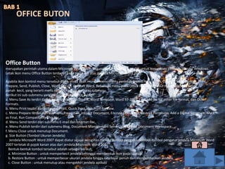 Office Button
merupakan perintah utama dalam Microsoft Word 2007. Kegunaan dari menu ini adalah untuk mengakses perintah Standar Windows.
Letak ikon menu Office Button terdapat pada pojok kiri atas jendela Microsoft Word 2007.
Apabila ikon kontrol menu tersebut diklik, maka akan muncul menu-menu perintah seperti New, Open, Convert, Save, Save As, Print,
Prepare, Send, Publish, Close, Word Option, dan Exit Word. Beberapa menu pada Office Button tersebut masih memiliki tanda
panah kecil, yang berarti menu tersebut masih memiliki submenu.
Berikut ini sub-submenu yang terdapat pada Office Button:
a. Menu Save As terdiri dari submenu Word Document, Word Template, Word 97-2003, Find add-ins for other file format, dan Other
Formats.
b. Menu Print terdiri dari submenu Print, Quick Print, dan Print Preview.
c. Menu Prepare terdiri dari submenu Properties, Inspect Document, Encrypt Document, Restrict Permision, Add a Digital Signature, Mark
as Final, Run Compatibility Checker.
d. Menu Send terdiri dari submenu E-mail dan Internet Fax.
e. Menu Publish terdiri dari submenu Blog, Document Management Server, dan Create Document Workspace.
f. Menu Close untuk menutup Document.
g. Size Button (Tombol Ukuran Jendela)
Jendela Microsoft Word 2007 dapat diatur sesuai keinginan melalui tombol pengatur. Tombol-tombol pengatur jendela Microsoft Word
2007 terletak di pojok kanan atas dari jendela Microsoft Word 2007.
Bentuk-bentuk tombol tersebut adalah sebagai berikut:
a. Minimize Button : untuk memperkecil jendela sehingga membentuk ikon pada taskbar.
b. Restore Button : untuk memperbesar ukuran jendela hingga satu layar penuh dan mengembalikan jendela.
c. Close Button : untuk menutup atau mengakhiri jendela aplikasi
OFFICE BUTON
 