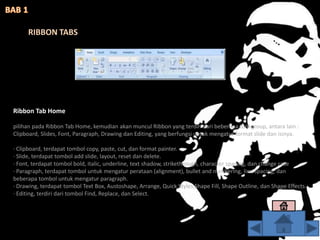 Ribbon Tab Home
pilihan pada Ribbon Tab Home, kemudian akan muncul Ribbon yang terdiri dari beberapa tool group, antara lain :
Clipboard, Slides, Font, Paragraph, Drawing dan Editing, yang berfungsi untuk mengatur format slide dan isinya.
· Clipboard, terdapat tombol copy, paste, cut, dan format painter.
· Slide, terdapat tombol add slide, layout, reset dan delete.
· Font, terdapat tombol bold, italic, underline, text shadow, strikethrough, character spacing, dan change case
· Paragraph, terdapat tombol untuk mengatur perataan (alignment), bullet and numbering, line spacing, dan
beberapa tombol untuk mengatur paragraph.
· Drawing, terdapat tombol Text Box, Austoshape, Arrange, Quick Styles,Shape Fill, Shape Outline, dan Shape Effects.
· Editing, terdiri dari tombol Find, Replace, dan Select.
RIBBON TABS
 