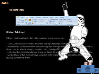 Ribbon Tab Insert
Ribbon tab Insert terdiri dari beberapa tool group, antara lain :
· Tables, perintah untuk menambahkan table pada tampilan slide.
· Illustrations, terdapat tombol-tombol yang bisa Anda gunakan untuk menyisipkan gambar,
clipart, photo album, shapes, smartart, dan chart (grafik).
· Links, tombol-tombol pada tool group ini dapat digunakan untuk membuat link pada slide.
· Media Clips, untuk memperkaya tampilan slide, maka dapat menambahkan file sound
(suara) atau movie (film).
RIBBON TABS
 