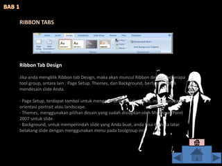 Ribbon Tab Design
Jika anda mengklik Ribbon tab Design, maka akan muncul Ribbon dengan beberapa
tool group, antara lain : Page Setup, Themes, dan Background, berfungsi untuk
mendesain slide Anda.
· Page Setup, terdapat tombol untuk mengatur orientasi dari slide, menggunakan
orientasi portrait atau landscape.
· Themes, menggunakan pilihan desain yang sudah disiapkan oleh Ms. PowerPoint
2007 untuk slide.
· Background, untuk memperindah slide yang Anda buat, anda bisa menata latar
belakang slide dengan menggunakan menu pada toolgroup ini.
RIBBON TABS
 
