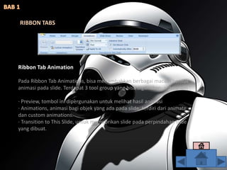 RIBBON TABS
Ribbon Tab Animation
Pada Ribbon Tab Animations, bisa menambahkan berbagai macam bentuk
animasi pada slide. Terdapat 3 tool group yang bisa digunakan, antara lain :
· Preview, tombol ini dipergunakan untuk melihat hasil animasi
· Animations, animasi bagi objek yang ada pada slide, terdiri dari animate
dan custom animations.
· Transition to This Slide, untuk memebrikan slide pada perpindahan slide
yang dibuat.
 