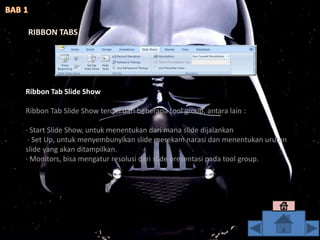 Ribbon Tab Slide Show
Ribbon Tab Slide Show terdiri dari beberapa tool group, antara lain :
· Start Slide Show, untuk menentukan dari mana slide dijalankan
· Set Up, untuk menyembunyikan slide merekam narasi dan menentukan urutan
slide yang akan ditampilkan.
· Monitors, bisa mengatur resolusi dari slide presentasi pada tool group.
RIBBON TABS
 