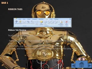 Ribbon Tab Review
Terdapat tiga tool group pada Ribbon Tab ini, antara lain :
· Proofing, digunakan untuk melakukan pengecekan pada tata tulis yang buat di
slide.
· Comments, bisa memberikan catatan pada slide yang buat.
· Protect, bisa menggunakannya untuk melindungi slide presentasi yang dibuat
RIBBON TABS
 