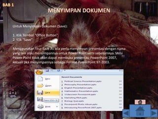 Untuk Menyimpan Dokumen (Save):
1. Klik Tombol “Office Button"
2. Klik "Save"
Menggunakan fitur Save As bila perlu menyimpan presentasi dengan nama
yang lain atau menyimpannya untuk Power Point versi sebelumnya. Versi
Power Point tidak akan dapat membuka presentasi PowerPoint 2007,
kecuali jika menyimpannya sebagai Format PowerPoint 97-2003.
MENYIMPAN DOKUMEN
 