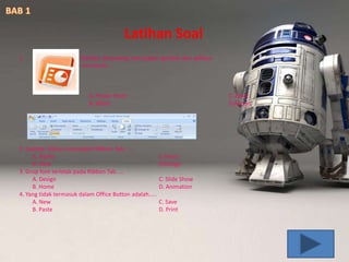 1. Gambar disamping merupakan gambar dari aplikasi
microsoft.....
A. Power Point C. Excel
B. Word D.Access
2. Gambar diatas merupakan Ribbon Tab......
A. Home C.Insert
B. View D.Design
3. Grup font terletak pada Ribbon Tab.....
A. Design C. Slide Show
B. Home D. Animation
4. Yang tidak termasuk dalam Office Button adalah.....
A. New C. Save
B. Paste D. Print
Latihan Soal
 