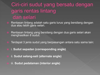  Rentasan lintang adalah satu garis lurus yang bersilang dengan
dua atau lebih garis selari.
Rentasan lintang yang bersilang dengan dua garis selari akan
menghasilkan 8 sudut.
Terdapat 3 jenis sudut yang berpasangan antara satu sama lain:
i. Sudut sepadan (corresponding angle)
ii. Sudut selang-seli (alternate angle)
iii. Sudut pedalaman (interior angle)