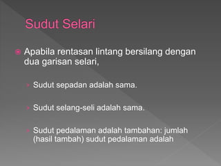  Apabila rentasan lintang bersilang dengan
dua garisan selari,
› Sudut sepadan adalah sama.
› Sudut selang-seli adalah sama.
› Sudut pedalaman adalah tambahan: jumlah
(hasil tambah) sudut pedalaman adalah