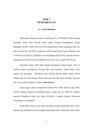 BAB I
PENDAHULUAN
1.1. Latar Belakang
Berdasarkan Keputusan Menteri Kehutanan No. 328/Menhut-II/2009 tentang
Penetapan Urutan DAS Prioritas dalam rangka Rencana Pembangunan Jangka
Menengah ( RPJM ) Tahun 2010-2014 DAS Serang Kulon Progo merupakan salah satu
DAS prioritas dari 108 DAS di Indonesia. DAS Serang Kulon Progo mempunyai luas
23.938,65 Ha terletak di 2 Kabupaten yaitu Kabupaten Kulon Progo, Daerah Istimewa
Yogyakarta (23.484,639 ha) dan Kabupaten Purworejo, Jawa Tengah (446,641 ha).
Kerusakan fungsi DAS telah menjadi keprihatinan banyak pihak.. Hal ini
ditandai dengan meningkatnya bencana alam yang dirasakan, seperti banjir, tanah
longsor dan kekeringan. Rendahnya Daya Dukung Daerah Aliran Sungai (DAS)
sebagai suatu ekosistem diduga sebagai salah satu penyebab utama terjadinya bencana
alam yang terkait dengan air (water related disaster).
Upaya-upaya untuk memperbaiki kondisi DAS sudah dimulai sejak tahun
1970-an melalui Program Penyelamatan Hutan, Tanah dan Air (PPHTA), Gerakan
Nasional Rehabilitasi Hutan dan Lahan (GN-RHL), Gerakan Nasional Kemitraan
Penyelamatan Air (GNKPA)
Berdasarkan uraian di atas maka diperlukan konsep pengelolaan DAS secara
terpadu yang melibatkan semua pemangku kepentingan yakni masyarakat, dunia usaha,
1
 