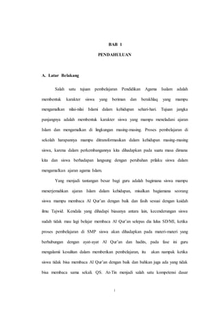 1
BAB 1
PENDAHULUAN
A. Latar Belakang
Salah satu tujuan pembelajaran Pendidikan Agama Isalam adalah
membentuk karakter siswa yang beriman dan berakhlaq yang mampu
mengamalkan nilai-nilai Islami dalam kehidupan sehari-hari. Tujuan jangka
panjangnya adalah membentuk karakter siswa yang mampu meneladani ajaran
Islam dan mengamalkan di lingkungan masing-masing. Proses pembelajaran di
sekolah harapannya mampu ditransformasikan dalam kehidupan masing-masing
siswa, karena dalam perkembangannya kita dihadapkan pada suatu masa dimana
kita dan siswa berhadapan langsung dengan perubahan prilaku siswa dalam
mengamalkan ajaran agama Islam.
Yang menjadi tantangan besar bagi guru adalah bagimana siswa mampu
menerjemahkan ajaran Islam dalam kehidupan, misalkan bagiamana seorang
siswa mampu membaca Al Qur’an dengan baik dan fasih sesuai dengan kaidah
ilmu Tajwid. Kendala yang dihadapi biasanya antara lain, kecenderungan siswa
sudah tidak mau lagi belajar membaca Al Qur’an selepas dia lulus SD/MI, ketika
proses pembelajaran di SMP siswa akan dihadapkan pada materi-materi yang
berhubungan dengan ayat-ayat Al Qur’an dan hadits, pada fase ini guru
mengalamii kesulitan dalam memberikan pembelajaran, itu akan nampak ketika
siswa tidak bisa membaca Al Qur’an dengan baik dan bahkan juga ada yang tidak
bisa membaca sama sekali. QS. At-Tin menjadi salah satu kompetensi dasar
 