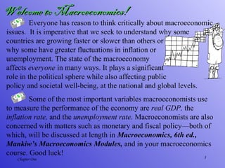 3Chapter One
Everyone has reason to think critically about macroeconomic
issues. It is imperative that we seek to understand why some
countries are growing faster or slower than others or
why some have greater fluctuations in inflation or
unemployment. The state of the macroeconomy
affects everyone in many ways. It plays a significant
role in the political sphere while also affecting public
policy and societal well-being, at the national and global levels.
Some of the most important variables macroeconomists use
to measure the performance of the economy are real GDP, the
inflation rate, and the unemployment rate. Macroeconomists are also
concerned with matters such as monetary and fiscal policy—both of
which, will be discussed at length in Macroeconomics, 6th ed.,
Mankiw’s Macroeconomics Modules, and in your macroeconomics
course. Good luck!
Welcome to Macroeconomics!Welcome to Macroeconomics!
 