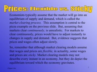 7Chapter One
Economists typically assume that the market will go into an
equilibrium of supply and demand, which is called the
market clearing process. This assumption is central to the
pizza example on the previous slide. But, assuming that
markets clear continuously, is unrealistic. For markets to
clear continuously, prices would have to adjust instantly to
changes in supply and demand. But, evidence suggests that
prices and wages often adjust slowly.
So, remember that although market clearing models assume
that wages and prices are flexible, in actuality, some wages
and prices are sticky. Market clearing models may not
describe every instant in an economy, but they do depict the
equilibrium toward which the economy gravitates.
 