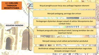 AT
KEGIATAN EKONOMI
Wujud pengkhususan kerja atau pelbagai kegiatan ekonomi
2.1 CIRI-CIRI
TAMADUN
MESEPOTAMIA
Menjadi pedagang, perniaga dan artisan
Perdagangan dijalankan dengan wiayah di sekitar Mesopotamia dan
Lembah Indus
Terdapat pengusaha atau pembuat tekstil, barang tembikar dan alat
keperluan harian
Menjadi tukang rumah akibat pertambahan penduduk
Berkhidmat sebagai tentera untuk mempertahankan negra kota
daripada serangan musuh
 