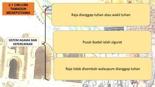 SISTEM AGAMA DAN
KEPERCAYAAN
Raja dianggap tuhan atau wakil tuhan
2.1 CIRI-CIRI
TAMADUN
MESEPOTAMIA
Pusat ibadat ialah zigurat
Raja tidak disembah walaupum dianggap tuhan
 