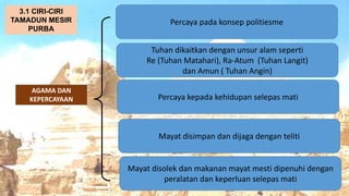 AT
AGAMA DAN
KEPERCAYAAN
Percaya pada konsep politiesme
3.1 CIRI-CIRI
TAMADUN MESIR
PURBA
Tuhan dikaitkan dengan unsur alam seperti
Re (Tuhan Matahari), Ra-Atum (Tuhan Langit)
dan Amun ( Tuhan Angin)
Percaya kepada kehidupan selepas mati
Mayat disimpan dan dijaga dengan teliti
Mayat disolek dan makanan mayat mesti dipenuhi dengan
peralatan dan keperluan selepas mati
 
