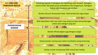 AT
PERANCANGAN
BANDAR
Terbahagi kepada 2 bahagian dan dikelilingi oleh tembok. Bahagian
utama terdiri daripada pusat pentadbiran dan keagamaan. Bahagian
kedua ialah kawasan perumahan
4.1 CIRI-CIRI
TAMADUN INDUS
Bandar disusun berasaskan blok –blok berbentuk segi empat
Blok dipisahkan oleh satu jalan raya yang lurusdan bersambungan
antara satu dengan yang lain
Bandar dihubungkan juga dengan sungai
Setiap bandar mempunyai sistem kumbahan yang terancang
Setiap rumah mempunyai bilik mandi dan tandas
 