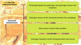 AT
KEHIDUPAN
BERORAGNISASI
Terbahagi kepada dua golongan iaitu golongan atasan dan
bawahan
4.1 CIRI-CIRI
TAMADUN INDUS
Golongan atasan terdiri daripada pendeta dan pedagang
Kelas atasan utama ialah pendeta
Golongan bawahan terdiri daripada petani dan buruh
 