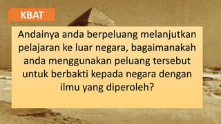 KBAT
Andainya anda berpeluang melanjutkan
pelajaran ke luar negara, bagaimanakah
anda menggunakan peluang tersebut
untuk berbakti kepada negara dengan
ilmu yang diperoleh?
 
