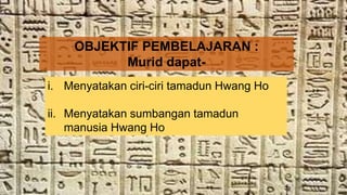 OBJEKTIF PEMBELAJARAN :
Murid dapat-
i. Menyatakan ciri-ciri tamadun Hwang Ho
ii. Menyatakan sumbangan tamadun
manusia Hwang Ho
 
