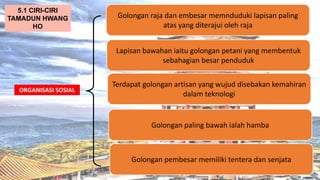 AT
ORGANISASI SOSIAL
Golongan raja dan embesar memnduduki lapisan paling
atas yang diterajui oleh raja
5.1 CIRI-CIRI
TAMADUN HWANG
HO
Lapisan bawahan iaitu golongan petani yang membentuk
sebahagian besar penduduk
Terdapat golongan artisan yang wujud disebakan kemahiran
dalam teknologi
Golongan paling bawah ialah hamba
Golongan pembesar memiliki tentera dan senjata
 