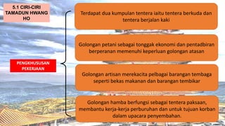 AT
PENGKHUSUSAN
PEKERJAAN
Terdapat dua kumpulan tentera iaitu tentera berkuda dan
tentera berjalan kaki
5.1 CIRI-CIRI
TAMADUN HWANG
HO
Golongan petani sebagai tonggak ekonomi dan pentadbiran
berperanan memenuhi keperluan golongan atasan
Golongan artisan merekacita pelbagai barangan tembaga
seperti bekas makanan dan barangan tembikar
Golongan hamba berfungsi sebagai tentera paksaan,
membantu kerja-kerja perburuhan dan untuk tujuan korban
dalam upacara penyembahan.
 