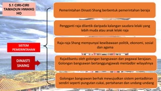 AT
SISTEM
PEMERINTAHAN
Pemerintahan Dinasti Shang berbentuk pemerintahan beraja
5.1 CIRI-CIRI
TAMADUN HWANG
HO
Pengganti raja dilantik daripada kalangan saudara lelaki yang
lebih muda atau anak lelaki raja
Raja-raja Shang mempunyai kewibawaan politik, ekonomi, sosial
dan agama
Rajadibantu oleh golongan bangsawan dan pegawai kerajaan.
Golongan bangsawan bertanggungjawab mentadbir wilayahnya
Golongan bangsawan berhak mewujudkan sistem pentadbiran
sendiri seperti pungutan cukai, pertahanan dan undang-undang
DINASTI
SHANG
 