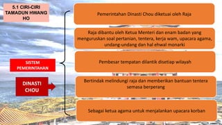 AT
SISTEM
PEMERINTAHAN
Pemerintahan Dinasti Chou diketuai oleh Raja
5.1 CIRI-CIRI
TAMADUN HWANG
HO
Raja dibantu oleh Ketua Menteri dan enam badan yang
menguruskan soal pertanian, tentera, kerja wam, upacara agama,
undang-undang dan hal ehwal monarki
Pembesar tempatan dilantik disetiap wilayah
Bertindak melindungi raja dan memberikan bantuan tentera
semasa berperang
Sebagai ketua agama untuk menjalankan upacara korban
DINASTI
CHOU
 