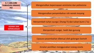 AT
AGAMA DAN
KEPERCAYAAN
Mengamalkan kepercayaan animisme dan politeisme
5.1 CIRI-CIRI
TAMADUN HWANG
HO
Mengamalkan penyembahan roh nenek moyang
Menyembah tuhan syurga ( Shang-Ti) dan tuhan bumi ( Tu)
Menyembah sungai, bukit dan gunung
Upacara peyembahan diketuai oleh golongan bomoh
Amalan penilikan menggunakan tulang oracle
 
