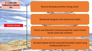 AT
SISTEM TULISAN
Muncul daripada penilikan tulang oracle
5.1 CIRI-CIRI
TAMADUN HWANG
HO
Berbentuk ideogram iaitu berbentuk simbol
Tulisan asal kebanyak mempunyai gambar seperti kanak-
kanak, bulan dan matahari
Berubah kepada bentuk yang lebih kompleks seperti yang
terdapat pada hari ini .
 