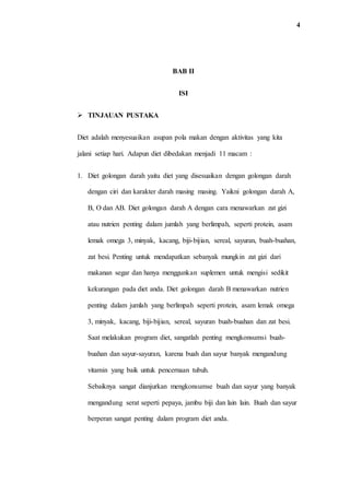 4
BAB II
ISI
 TINJAUAN PUSTAKA
Diet adalah menyesuaikan asupan pola makan dengan aktivitas yang kita
jalani setiap hari. Adapun diet dibedakan menjadi 11 macam :
1. Diet golongan darah yaitu diet yang disesuaikan dengan golongan darah
dengan ciri dan karakter darah masing masing. Yaikni golongan darah A,
B, O dan AB. Diet golongan darah A dengan cara menawarkan zat gizi
atau nutrien penting dalam jumlah yang berlimpah, seperti protein, asam
lemak omega 3, minyak, kacang, biji-bijian, sereal, sayuran, buah-buahan,
zat besi. Penting untuk mendapatkan sebanyak mungkin zat gizi dari
makanan segar dan hanya menggunkan suplemen untuk mengisi sedikit
kekurangan pada diet anda. Diet golongan darah B menawarkan nutrien
penting dalam jumlah yang berlimpah seperti protein, asam lemak omega
3, minyak, kacang, biji-bijian, sereal, sayuran buah-buahan dan zat besi.
Saat melakukan program diet, sangatlah penting mengkonsumsi buah-
buahan dan sayur-sayuran, karena buah dan sayur banyak mengandung
vitamin yang baik untuk pencernaan tubuh.
Sebaiknya sangat dianjurkan mengkonsumse buah dan sayur yang banyak
mengandung serat seperti pepaya, jambu biji dan lain lain. Buah dan sayur
berperan sangat penting dalam program diet anda.
 
