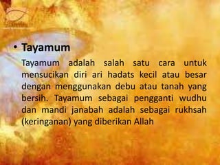 • Tayamum
Tayamum adalah salah satu cara untuk
mensucikan diri ari hadats kecil atau besar
dengan menggunakan debu atau tanah yang
bersih. Tayamum sebagai pengganti wudhu
dan mandi janabah adalah sebagai rukhsah
(keringanan) yang diberikan Allah
 