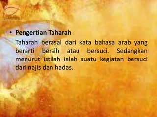 • Pengertian Taharah
Taharah berasal dari kata bahasa arab yang
berarti bersih atau bersuci. Sedangkan
menurut istilah ialah suatu kegiatan bersuci
dari najis dan hadas.
 