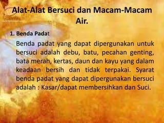 Alat-Alat Bersuci dan Macam-Macam
Air.
1. Benda Padat
Benda padat yang dapat dipergunakan untuk
bersuci adalah debu, batu, pecahan genting,
bata merah, kertas, daun dan kayu yang dalam
keadaan bersih dan tidak terpakai. Syarat
benda padat yang dapat dipergunakan bersuci
adalah : Kasar/dapat membersihkan dan Suci.
 