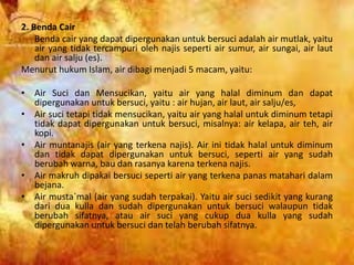 2. Benda Cair
Benda cair yang dapat dipergunakan untuk bersuci adalah air mutlak, yaitu
air yang tidak tercampuri oleh najis seperti air sumur, air sungai, air laut
dan air salju (es).
Menurut hukum Islam, air dibagi menjadi 5 macam, yaitu:
• Air Suci dan Mensucikan, yaitu air yang halal diminum dan dapat
dipergunakan untuk bersuci, yaitu : air hujan, air laut, air salju/es,
• Air suci tetapi tidak mensucikan, yaitu air yang halal untuk diminum tetapi
tidak dapat dipergunakan untuk bersuci, misalnya: air kelapa, air teh, air
kopi.
• Air muntanajis (air yang terkena najis). Air ini tidak halal untuk diminum
dan tidak dapat dipergunakan untuk bersuci, seperti air yang sudah
berubah warna, bau dan rasanya karena terkena najis.
• Air makruh dipakai bersuci seperti air yang terkena panas matahari dalam
bejana.
• Air musta`mal (air yang sudah terpakai). Yaitu air suci sedikit yang kurang
dari dua kulla dan sudah dipergunakan untuk bersuci walaupun tidak
berubah sifatnya, atau air suci yang cukup dua kulla yang sudah
dipergunakan untuk bersuci dan telah berubah sifatnya.
 