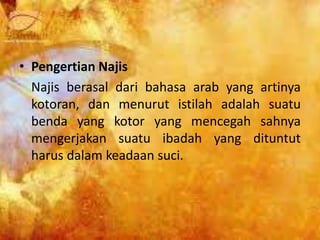• Pengertian Najis
Najis berasal dari bahasa arab yang artinya
kotoran, dan menurut istilah adalah suatu
benda yang kotor yang mencegah sahnya
mengerjakan suatu ibadah yang dituntut
harus dalam keadaan suci.
 