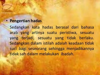 • Pengertian hadas
Sedangkan kata hadas berasal dari bahasa
arab yang artinya suatu peristiwa, sesuatu
yang terjadi, sesuatu yang tidak berlaku.
Sedangkan dalam istilah adalah keadaan tidak
suci bagi seseorang sehingga menjadikannya
tidak sah dalam melakukan ibadah.
 
