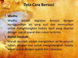 Tata Cara Bersuci
• Wudhu
Wudhu adalah kegiatan bersuci dengan
menggunakan air yang suci dan mensucikan
untuk menghilangkan hadats kecil yang disertai
dengan syarat-syarat dan rukun tertentu.
• Mandi Janabah
Mandi janabah adalah mengalirkan air ke seluruh
tubuh dengan niat untuk menghilangkah hadats
besar sesuai dengan syarat dan rukunnya.
 