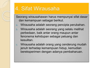 4. Sifat Wirausaha
Seorang wirausahawan harus mempunyai sifat dasar
dan kemampuan sebagai berikut.
a. Wirausaha adalah seorang pencipta perubahan.
b. Wirausaha adalah seorang yang selalu melihat
perbedaan, baik antar orang maupun antar
fenonema kehidupan sebagai peluang dan
kesulitan.
c. Wirausaha adalah orang yang cenderung mudah
jenuh terhadap kemampuan hidup, kemudian
bereksperimen dengan adanya pembaharuan.
 