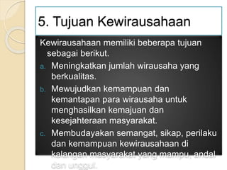 5. Tujuan Kewirausahaan
Kewirausahaan memiliki beberapa tujuan
sebagai berikut.
a. Meningkatkan jumlah wirausaha yang
berkualitas.
b. Mewujudkan kemampuan dan
kemantapan para wirausaha untuk
menghasilkan kemajuan dan
kesejahteraan masyarakat.
c. Membudayakan semangat, sikap, perilaku
dan kemampuan kewirausahaan di
kalangan masyarakat yang mampu, andal
dan unggul.
 