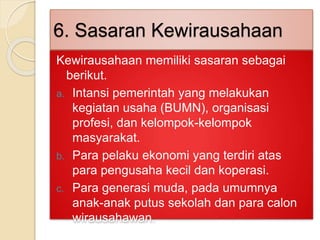 6. Sasaran Kewirausahaan
Kewirausahaan memiliki sasaran sebagai
berikut.
a. Intansi pemerintah yang melakukan
kegiatan usaha (BUMN), organisasi
profesi, dan kelompok-kelompok
masyarakat.
b. Para pelaku ekonomi yang terdiri atas
para pengusaha kecil dan koperasi.
c. Para generasi muda, pada umumnya
anak-anak putus sekolah dan para calon
wirausahawan.
 