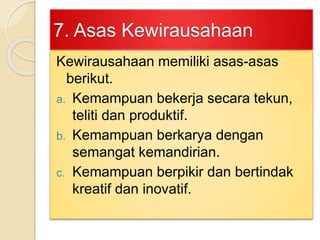 7. Asas Kewirausahaan
Kewirausahaan memiliki asas-asas
berikut.
a. Kemampuan bekerja secara tekun,
teliti dan produktif.
b. Kemampuan berkarya dengan
semangat kemandirian.
c. Kemampuan berpikir dan bertindak
kreatif dan inovatif.
 