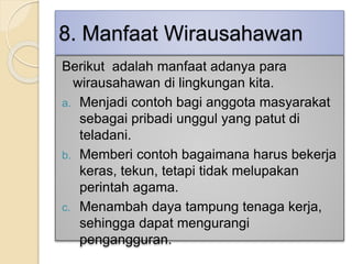 8. Manfaat Wirausahawan
Berikut adalah manfaat adanya para
wirausahawan di lingkungan kita.
a. Menjadi contoh bagi anggota masyarakat
sebagai pribadi unggul yang patut di
teladani.
b. Memberi contoh bagaimana harus bekerja
keras, tekun, tetapi tidak melupakan
perintah agama.
c. Menambah daya tampung tenaga kerja,
sehingga dapat mengurangi
pengangguran.
 