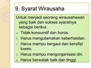 9. Syarat Wirausaha
Untuk menjadi seorang wirausahawan
yang baik dan sukses syaratnya
sebagai berikut.
a. Tidak konsumtif dan boros.
b. Harus mengutamakan keberhasilan.
c. Harus mampu bergaul dan bersifat
luwes.
d. Harus mampu mengorganisasi diri.
e. Harus berwatak baik dan tinggi.
 